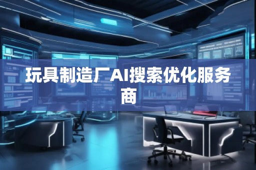 玩具制造廠AI搜索優(yōu)化服務(wù)商