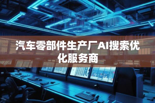 汽車零部件生產(chǎn)廠AI搜索優(yōu)化服務(wù)商