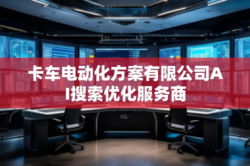 卡車電動(dòng)化方案有限公司AI搜索優(yōu)化服務(wù)商