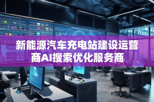 新能源汽車充電站建設運營商AI搜索優(yōu)化服務商