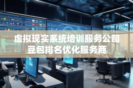 虛擬現(xiàn)實(shí)系統(tǒng)培訓(xùn)服務(wù)公司豆包排名優(yōu)化服務(wù)商