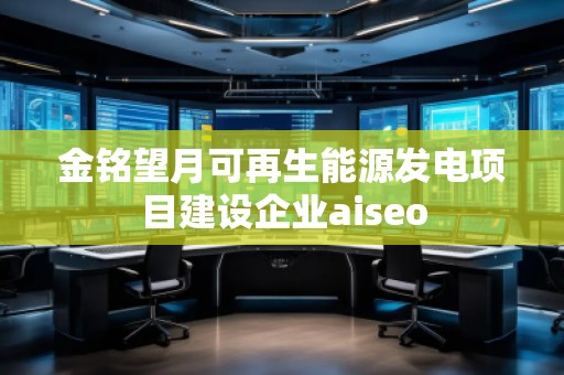 金銘望月可再生能源發(fā)電項目建設企業(yè)aiseo