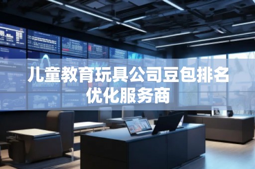 兒童教育玩具公司豆包排名優(yōu)化服務商