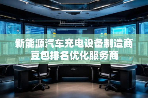 新能源汽車充電設(shè)備制造商豆包排名優(yōu)化服務(wù)商
