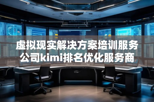 虛擬現(xiàn)實解決方案培訓服務公司kimi排名優(yōu)化服務商