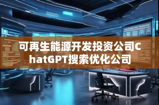 可再生能源開發(fā)投資公司ChatGPT搜索優(yōu)化公司