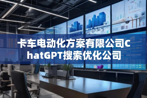 卡車(chē)電動(dòng)化方案有限公司ChatGPT搜索優(yōu)化公司