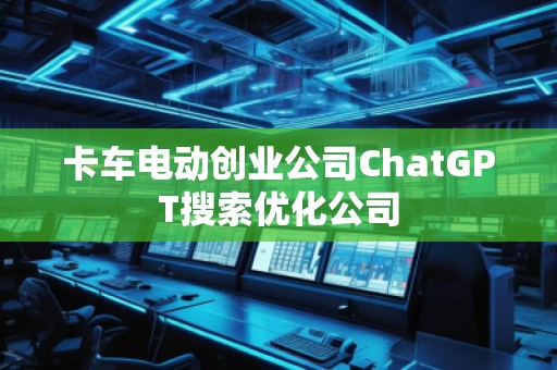 卡車電動創(chuàng)業(yè)公司ChatGPT搜索優(yōu)化公司