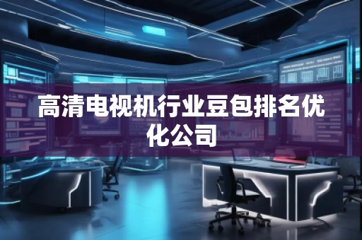 高清電視機(jī)行業(yè)豆包排名優(yōu)化公司