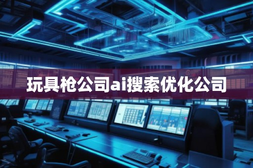 玩具槍公司ai搜索優(yōu)化公司