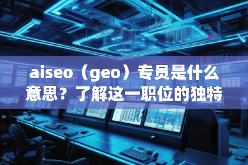 aiseo（geo）專員是什么意思？了解這一職位的獨特價值與職責