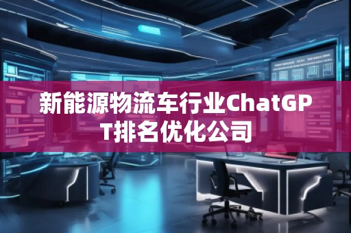 新能源物流車行業(yè)ChatGPT排名優(yōu)化公司