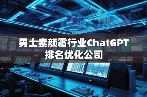 男士素顏霜行業(yè)ChatGPT排名優(yōu)化公司