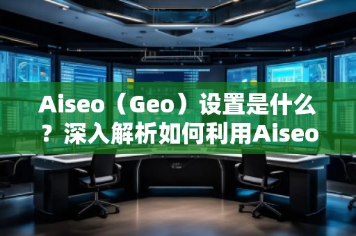 Aiseo（Geo）設(shè)置是什么？深入解析如何利用Aiseo優(yōu)化地理位置策略