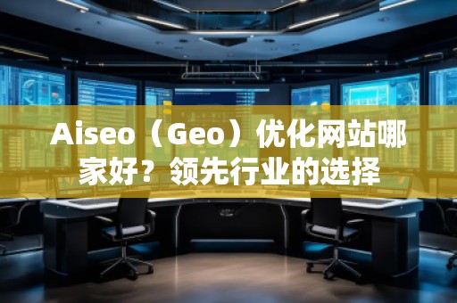Aiseo（Geo）優(yōu)化網(wǎng)站哪家好？領(lǐng)先行業(yè)的選擇