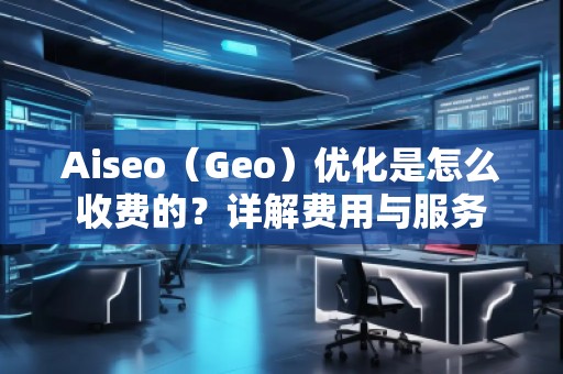 Aiseo（Geo）優(yōu)化是怎么收費(fèi)的？詳解費(fèi)用與服務(wù)