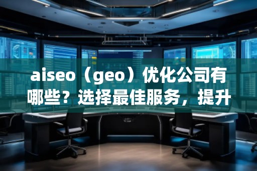 aiseo（geo）優(yōu)化公司有哪些？選擇最佳服務，提升您的品牌影響力