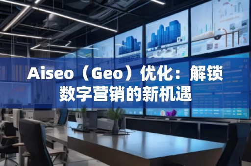Aiseo（Geo）優(yōu)化：解鎖數(shù)字營銷的新機(jī)遇