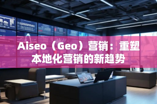Aiseo（Geo）營(yíng)銷：重塑本地化營(yíng)銷的新趨勢(shì)