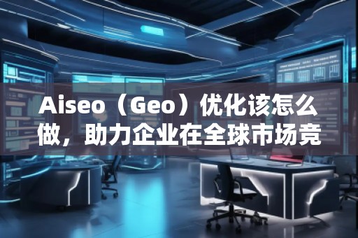 Aiseo（Geo）優(yōu)化該怎么做，助力企業(yè)在全球市場競爭中脫穎而出