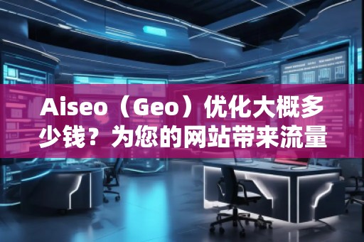 Aiseo（Geo）優(yōu)化大概多少錢？為您的網(wǎng)站帶來流量提升的投資回報