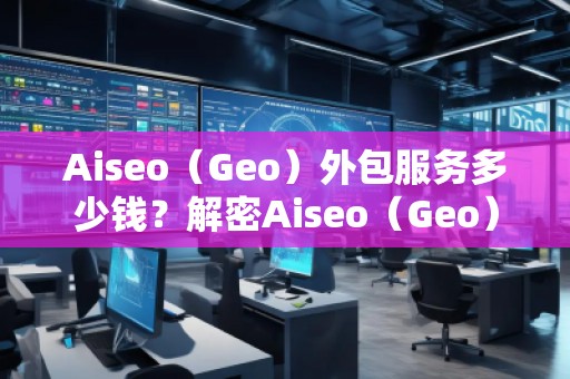 Aiseo（Geo）外包服務(wù)多少錢？解密Aiseo（Geo）外包服務(wù)的價值與優(yōu)勢