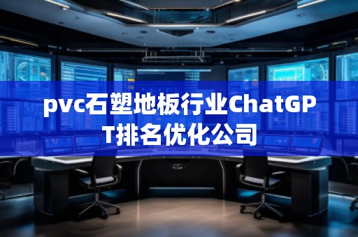 pvc石塑地板行業(yè)ChatGPT排名優(yōu)化公司