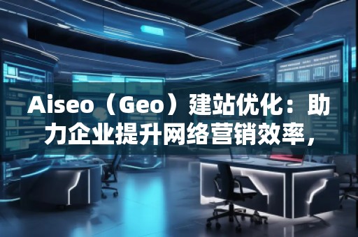 Aiseo（Geo）建站優(yōu)化：助力企業(yè)提升網(wǎng)絡(luò)營銷效率，開啟數(shù)字化轉(zhuǎn)型之路