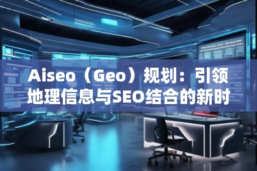 Aiseo（Geo）規(guī)劃：引領(lǐng)地理信息與SEO結(jié)合的新時(shí)代