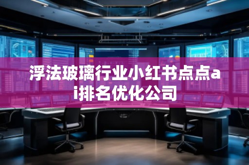 浮法玻璃行業(yè)小紅書點(diǎn)點(diǎn)ai排名優(yōu)化公司