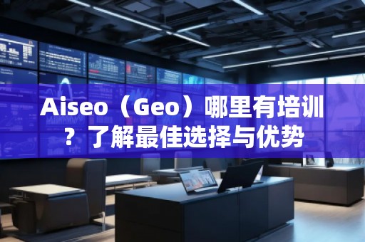Aiseo（Geo）哪里有培訓(xùn)？了解最佳選擇與優(yōu)勢(shì)