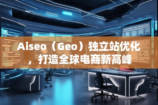Aiseo（Geo）獨立站優(yōu)化，打造全球電商新高峰