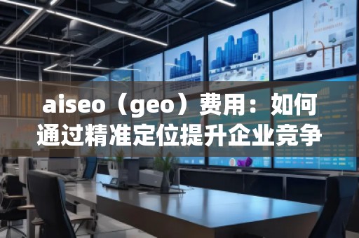 aiseo（geo）費(fèi)用：如何通過精準(zhǔn)定位提升企業(yè)競爭力