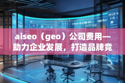 aiseo（geo）公司費用—助力企業(yè)發(fā)展，打造品牌競爭力
