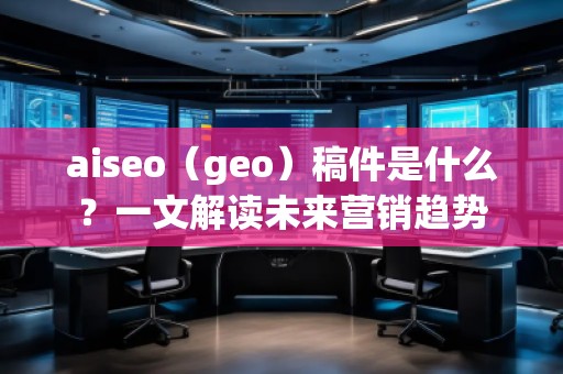 aiseo（geo）稿件是什么？一文解讀未來營銷趨勢