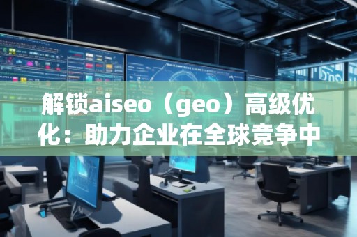解鎖aiseo（geo）高級優(yōu)化：助力企業(yè)在全球競爭中脫穎而出