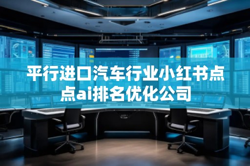 平行進(jìn)口汽車行業(yè)小紅書點(diǎn)點(diǎn)ai排名優(yōu)化公司