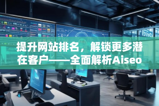 提升網(wǎng)站排名，解鎖更多潛在客戶——全面解析Aiseo（Geo）優(yōu)化服務(wù)