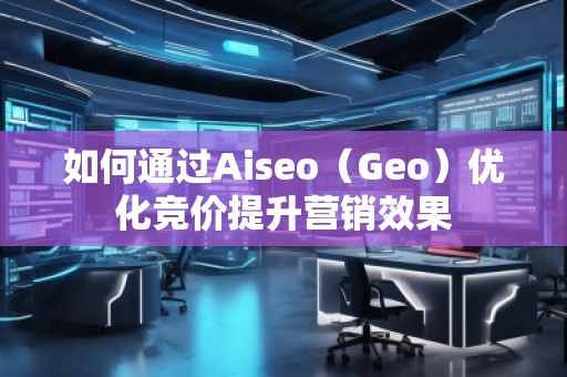 如何通過(guò)Aiseo（Geo）優(yōu)化競(jìng)價(jià)提升營(yíng)銷效果