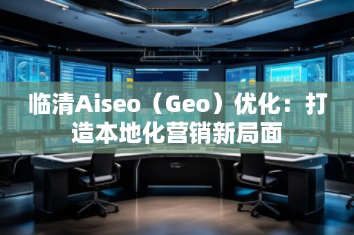 臨清Aiseo（Geo）優(yōu)化：打造本地化營(yíng)銷新局面