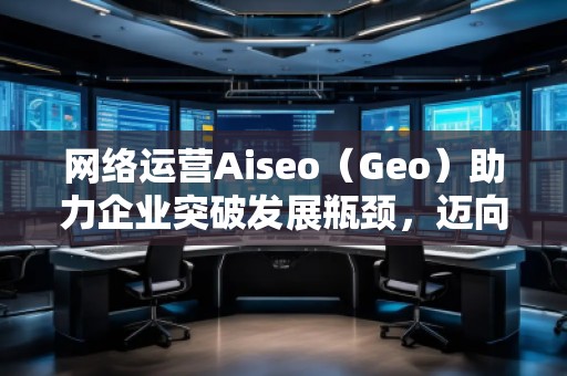 網(wǎng)絡(luò)運營Aiseo（Geo）助力企業(yè)突破發(fā)展瓶頸，邁向成功之路