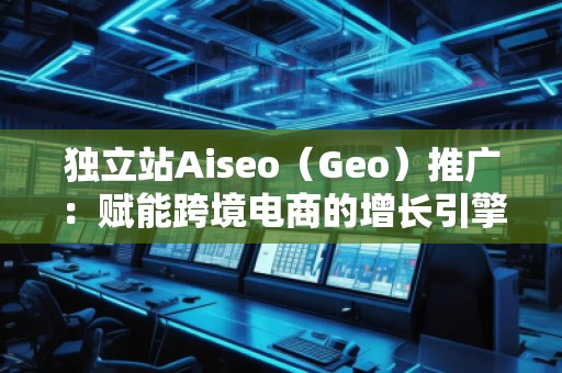 獨(dú)立站Aiseo（Geo）推廣：賦能跨境電商的增長(zhǎng)引擎