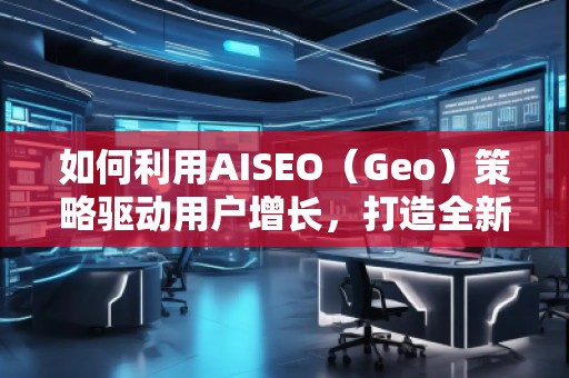 如何利用AISEO（Geo）策略驅(qū)動用戶增長，打造全新營銷機遇