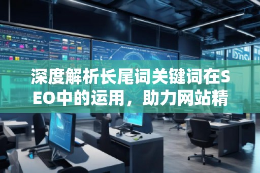 深度解析長尾詞關(guān)鍵詞在SEO中的運(yùn)用，助力網(wǎng)站精準(zhǔn)流量增長