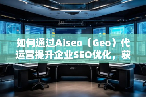 如何通過Aiseo（Geo）代運營提升企業(yè)SEO優(yōu)化，獲取精準流量