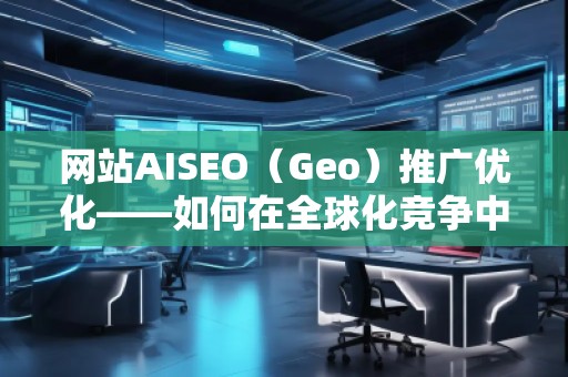 網(wǎng)站AISEO（Geo）推廣優(yōu)化——如何在全球化競爭中脫穎而出