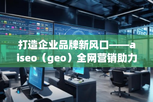 打造企業(yè)品牌新風口——aiseo（geo）全網(wǎng)營銷助力企業(yè)騰飛