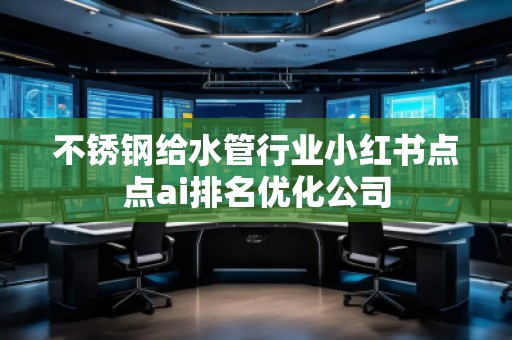 不銹鋼給水管行業(yè)小紅書點(diǎn)點(diǎn)ai排名優(yōu)化公司
