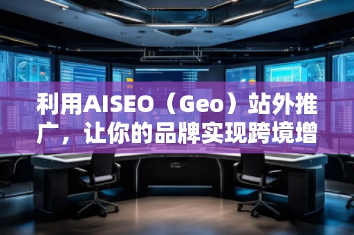 利用AISEO（Geo）站外推廣，讓你的品牌實現(xiàn)跨境增長