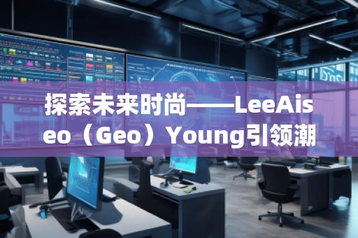 探索未來時尚——LeeAiseo（Geo）Young引領(lǐng)潮流新風(fēng)尚